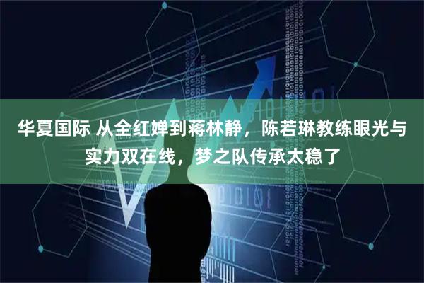 华夏国际 从全红婵到蒋林静，陈若琳教练眼光与实力双在线，梦之队传承太稳了