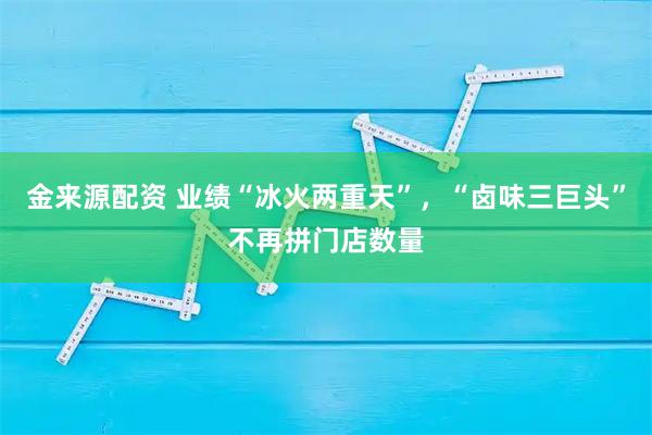 金来源配资 业绩“冰火两重天”，“卤味三巨头”不再拼门店数量