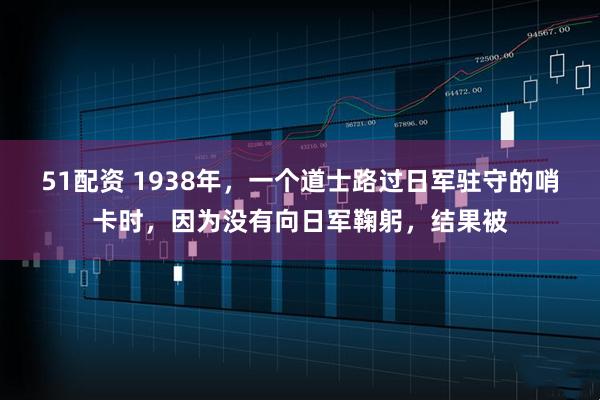 51配资 1938年，一个道士路过日军驻守的哨卡时，因为没有向日军鞠躬，结果被