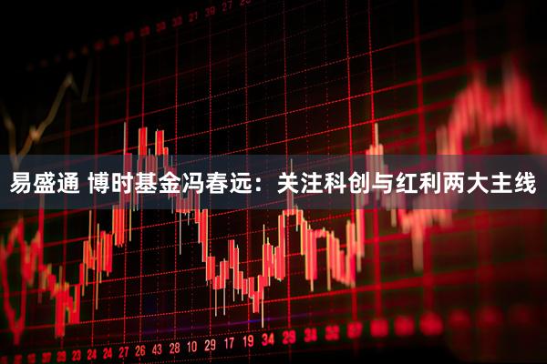 易盛通 博时基金冯春远:关注科创与红利两大主线