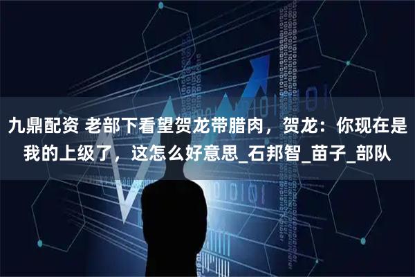 九鼎配资 老部下看望贺龙带腊肉,贺龙:你现在是我的上级了,这怎么好意思_石邦智_苗子_部队