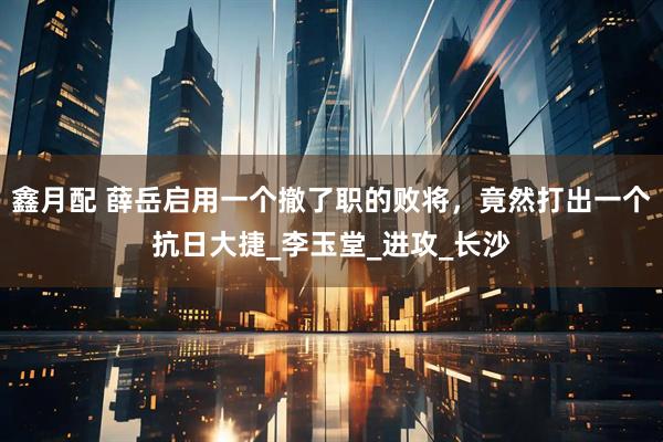 鑫月配 薛岳启用一个撤了职的败将,竟然打出一个抗日大捷_李玉堂_进攻_长沙