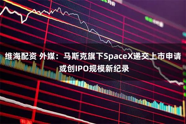 维海配资 外媒:马斯克旗下SpaceX递交上市申请 或创IPO规模新纪录