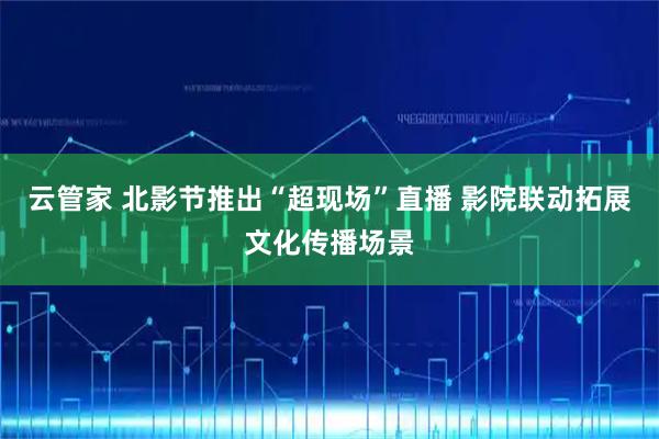 云管家 北影节推出“超现场”直播 影院联动拓展文化传播场景