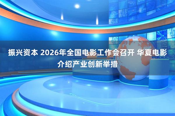 振兴资本 2026年全国电影工作会召开 华夏电影介绍产业创新举措