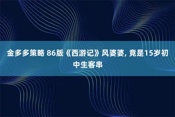 金多多策略 86版《西游记》风婆婆, 竟是15岁初中生客串