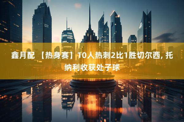 鑫月配 【热身赛】10人热刺2比1胜切尔西, 托纳利收获处子球
