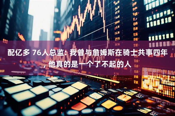 配亿多 76人总监: 我曾与詹姆斯在骑士共事四年, 他真的是一个了不起的人