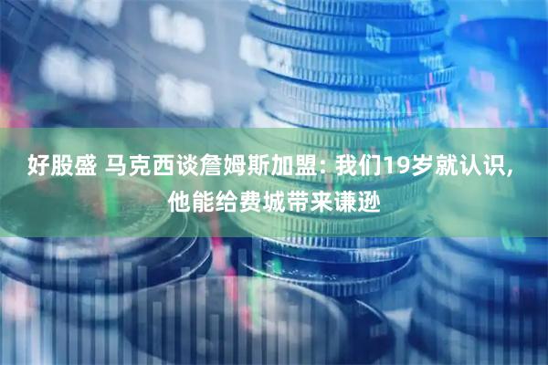 好股盛 马克西谈詹姆斯加盟: 我们19岁就认识, 他能给费城带来谦逊
