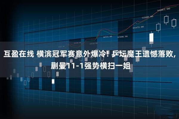 互盈在线 横滨冠军赛意外爆冷! 乒坛魔王遗憾落败, 蒯曼11‑1强势横扫一姐