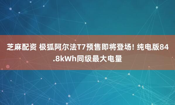 芝麻配资 极狐阿尔法T7预售即将登场! 纯电版84.8kWh同级最大电量