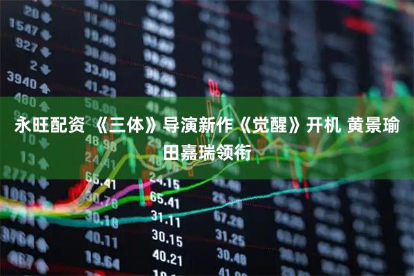 永旺配资 《三体》导演新作《觉醒》开机 黄景瑜田嘉瑞领衔