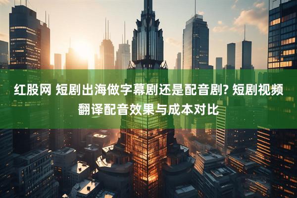 红股网 短剧出海做字幕剧还是配音剧? 短剧视频翻译配音效果与成本对比
