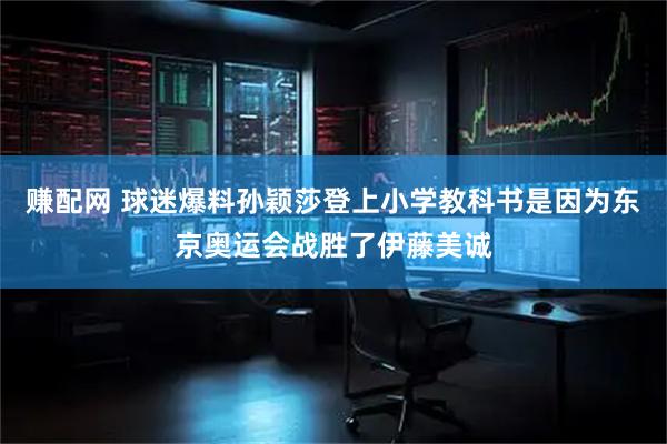 赚配网 球迷爆料孙颖莎登上小学教科书是因为东京奥运会战胜了伊藤美诚