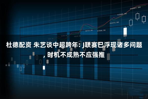 杜德配资 朱艺谈中超跨年: J联赛已浮现诸多问题, 时机不成熟不应强推