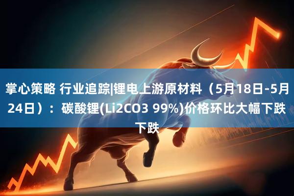 掌心策略 行业追踪|锂电上游原材料（5月18日-5月24日）：碳酸锂(Li2CO3 99%)价格环比大幅下跌