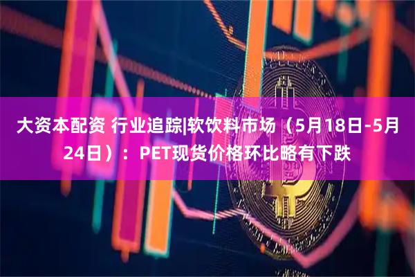 大资本配资 行业追踪|软饮料市场（5月18日-5月24日）：PET现货价格环比略有下跌